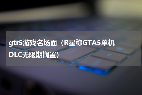 gtr5游戏名场面（R星称GTA5单机DLC无限期搁置）