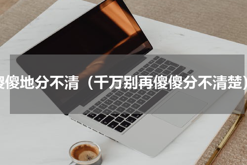 傻傻地分不清（千万别再傻傻分不清楚）