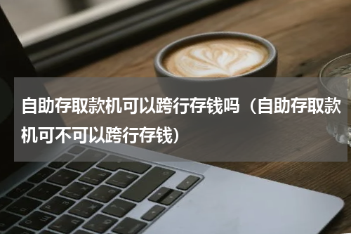 自助存取款机可以跨行存钱吗（自助存取款机可不可以跨行存钱）