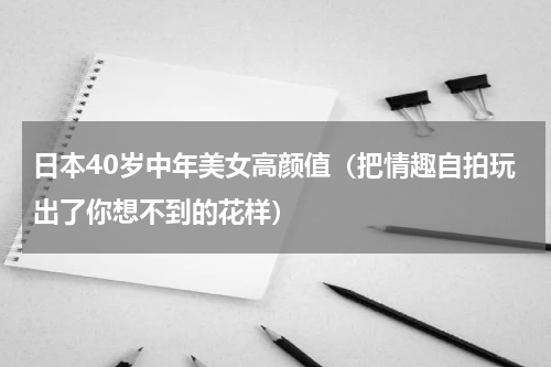 日本40岁中年美女高颜值（把情趣自拍玩出了你想不到的花样）