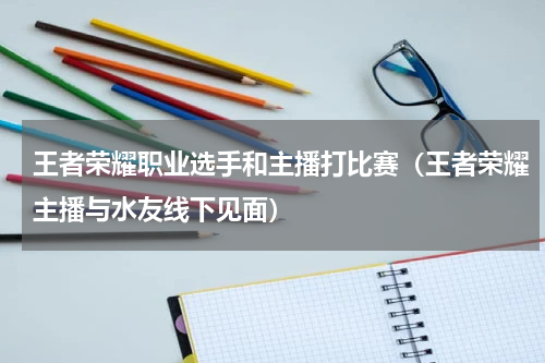 王者荣耀职业选手和主播打比赛（王者荣耀主播与水友线下见面）