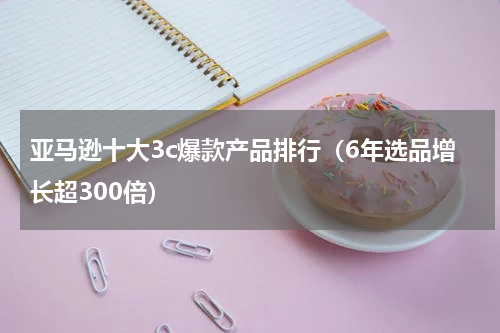 亚马逊十大3c爆款产品排行（6年选品增长超300倍）