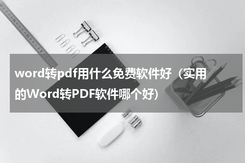 word转pdf用什么免费软件好（实用的Word转PDF软件哪个好）