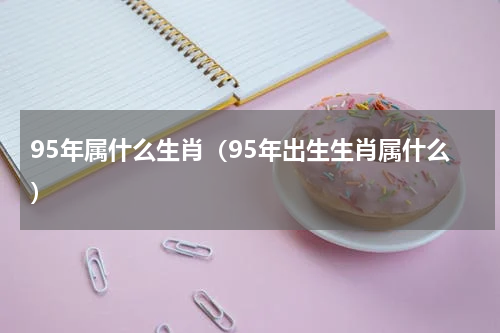 95年属什么生肖（95年出生生肖属什么）