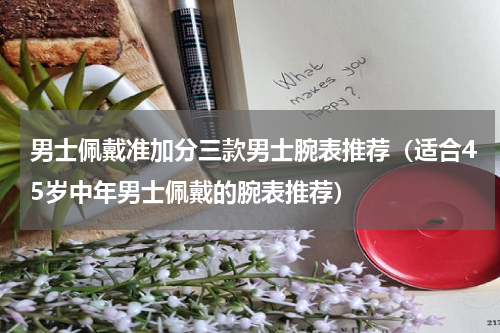 男士佩戴准加分三款男士腕表推荐（适合45岁中年男士佩戴的腕表推荐）