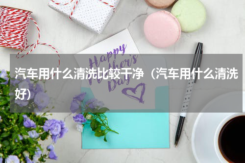 汽车用什么清洗比较干净（汽车用什么清洗好）