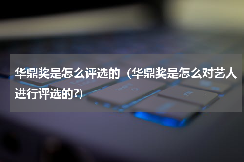 华鼎奖是怎么评选的（华鼎奖是怎么对艺人进行评选的?）