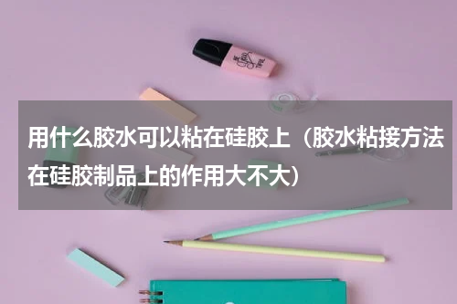 用什么胶水可以粘在硅胶上（胶水粘接方法在硅胶制品上的作用大不大）