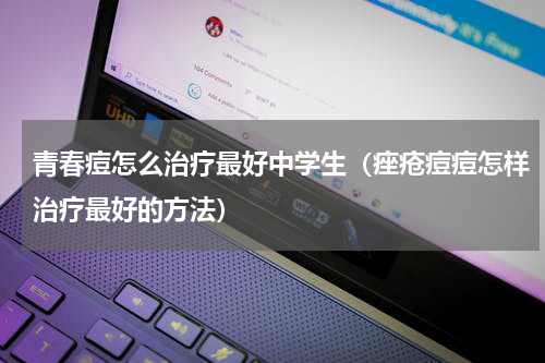 青春痘怎么治疗最好中学生（痤疮痘痘怎样治疗最好的方法）