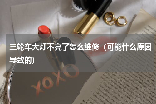 三轮车大灯不亮了怎么维修（可能什么原因导致的）
