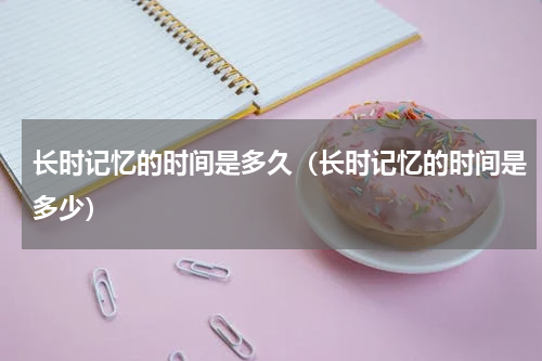 长时记忆的时间是多久（长时记忆的时间是多少）