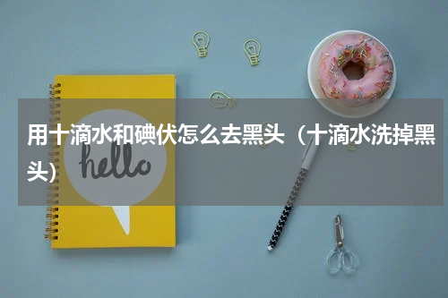 用十滴水和碘伏怎么去黑头（十滴水洗掉黑头）