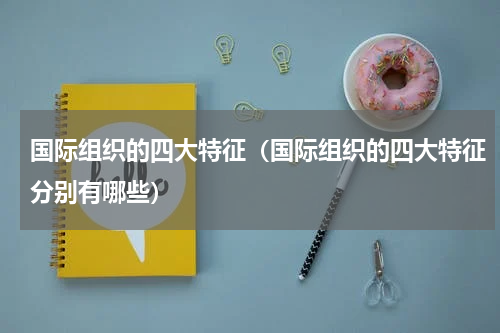 国际组织的四大特征（国际组织的四大特征分别有哪些）