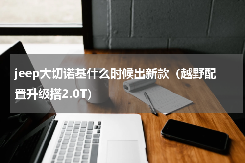 jeep大切诺基什么时候出新款（越野配置升级搭2.0T）