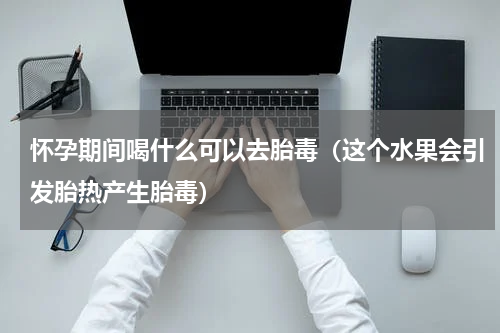 怀孕期间喝什么可以去胎毒（这个水果会引发胎热产生胎毒）
