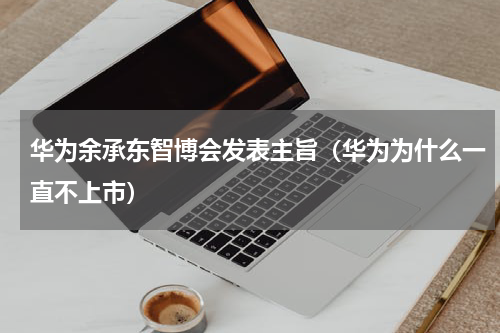华为余承东智博会发表主旨（华为为什么一直不上市）
