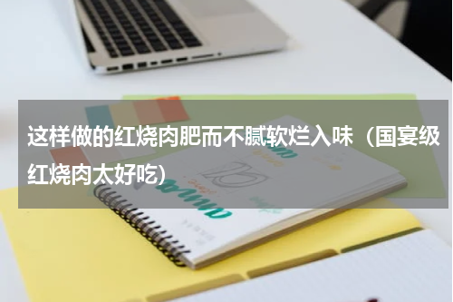 这样做的红烧肉肥而不腻软烂入味（国宴级红烧肉太好吃）