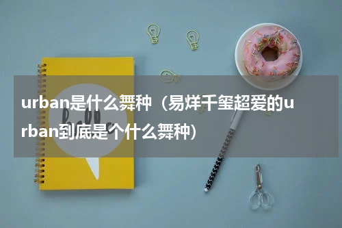 urban是什么舞种（易烊千玺超爱的urban到底是个什么舞种）
