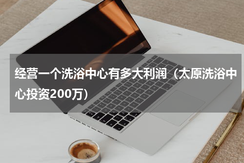 经营一个洗浴中心有多大利润（太原洗浴中心投资200万）