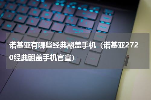 诺基亚有哪些经典翻盖手机（诺基亚2720经典翻盖手机官宣）