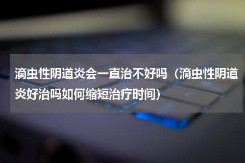 滴虫性阴道炎会一直治不好吗（滴虫性阴道炎好治吗如何缩短治疗时间）