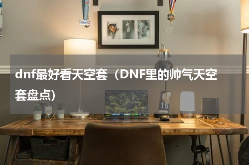 dnf最好看天空套（DNF里的帅气天空套盘点）