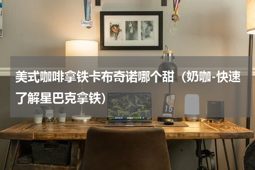 美式咖啡拿铁卡布奇诺哪个甜（奶咖-快速了解星巴克拿铁）