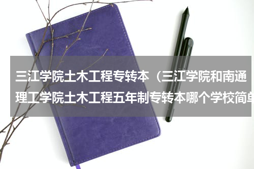 三江学院土木工程专转本（三江学院和南通理工学院土木工程五年制专转本哪个学校简单）