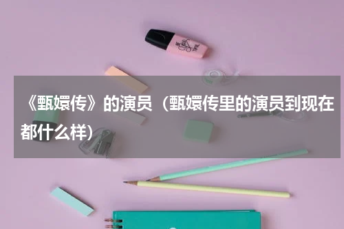 《甄嬛传》的演员（甄嬛传里的演员到现在都什么样）