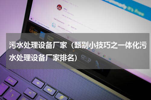 污水处理设备厂家（甄别小技巧之一体化污水处理设备厂家排名）