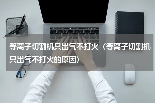 等离子切割机只出气不打火（等离子切割机只出气不打火的原因）