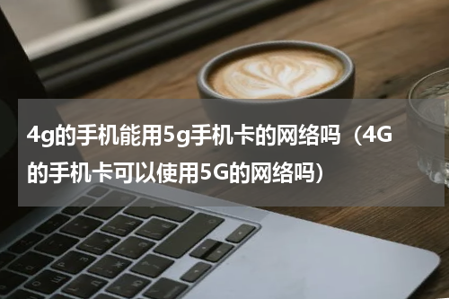 4g的手机能用5g手机卡的网络吗（4G的手机卡可以使用5G的网络吗）