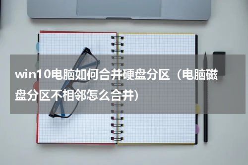 win10电脑如何合并硬盘分区（电脑磁盘分区不相邻怎么合并）