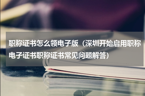 职称证书怎么领电子版（深圳开始启用职称电子证书职称证书常见问题解答）