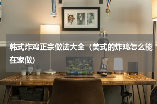 韩式炸鸡正宗做法大全（美式的炸鸡怎么能在家做）