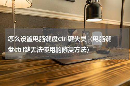 怎么设置电脑键盘ctrl键失灵（电脑键盘ctrl键无法使用的修复方法）