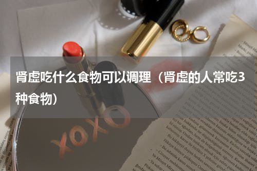 肾虚吃什么食物可以调理（肾虚的人常吃3种食物）