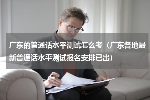 广东的普通话水平测试怎么考（广东各地最新普通话水平测试报名安排已出）