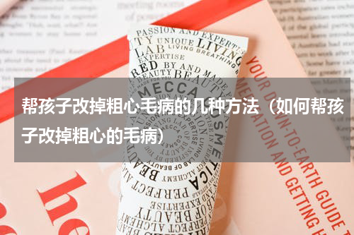 帮孩子改掉粗心毛病的几种方法（如何帮孩子改掉粗心的毛病）