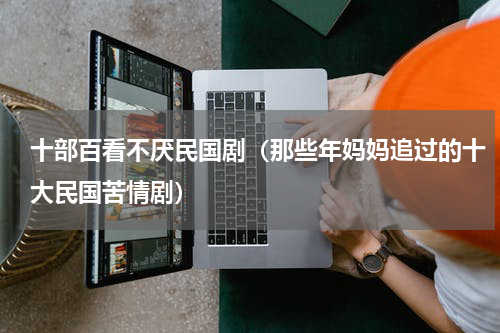 十部百看不厌民国剧（那些年妈妈追过的十大民国苦情剧）
