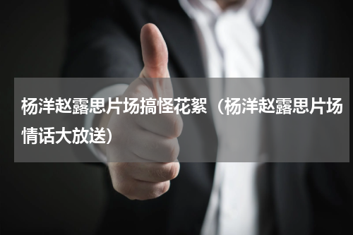 杨洋赵露思片场搞怪花絮（杨洋赵露思片场情话大放送）