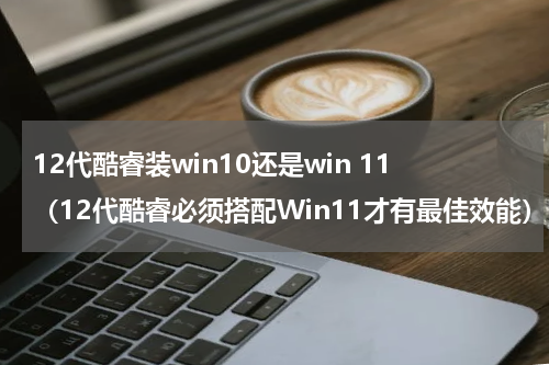 12代酷睿装win10还是win 11（12代酷睿必须搭配Win11才有最佳效能）