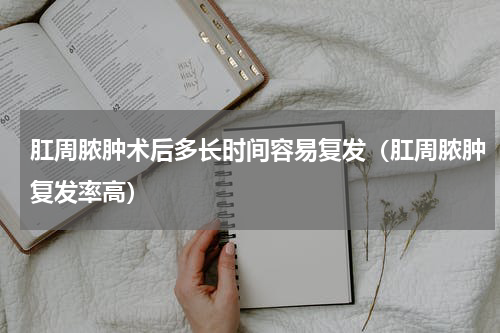 肛周脓肿术后多长时间容易复发（肛周脓肿复发率高）