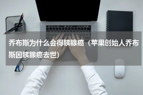 乔布斯为什么会得胰腺癌（苹果创始人乔布斯因胰腺癌去世）
