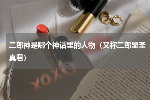 二郎神是哪个神话里的人物（又称二郎显圣真君）