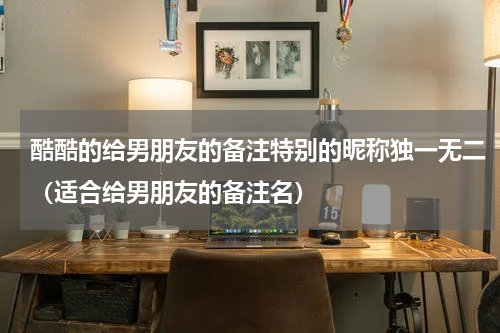 酷酷的给男朋友的备注特别的昵称独一无二（适合给男朋友的备注名）