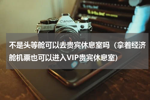 不是头等舱可以去贵宾休息室吗（拿着经济舱机票也可以进入VIP贵宾休息室）