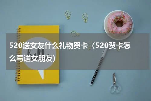520送女友什么礼物贺卡（520贺卡怎么写送女朋友）