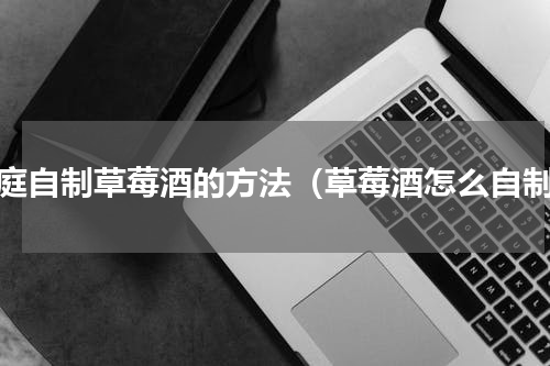 家庭自制草莓酒的方法（草莓酒怎么自制）