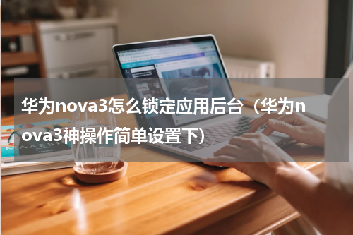 华为nova3怎么锁定应用后台（华为nova3神操作简单设置下）